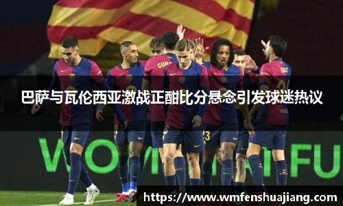 巴萨与瓦伦西亚激战正酣比分悬念引发球迷热议